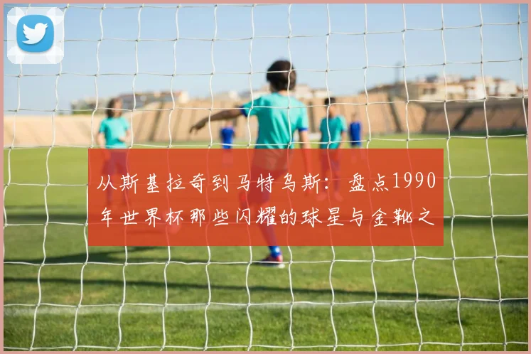 从斯基拉奇到马特乌斯:盘点1990年世界杯那些闪耀的球星与金靴之争