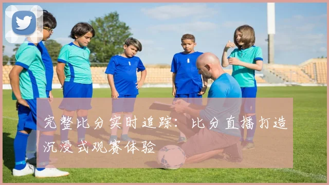 完整比分实时追踪:比分直播打造沉浸式观赛体验