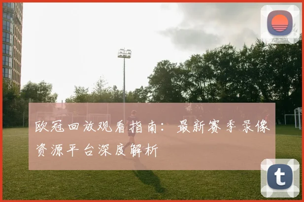 欧冠回放观看指南：最新赛季录像资源平台深度解析