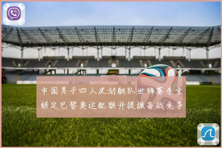 中国男子四人皮划艇队世锦赛夺金锁定巴黎奥运配额并提振备战竞争力