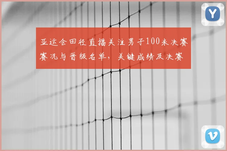 亚运会田径直播关注男子100米决赛赛况与晋级名单,关键成绩及决赛影响