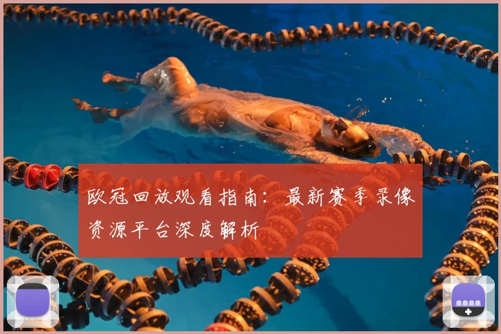 欧冠回放观看指南:最新赛季录像资源平台深度解析