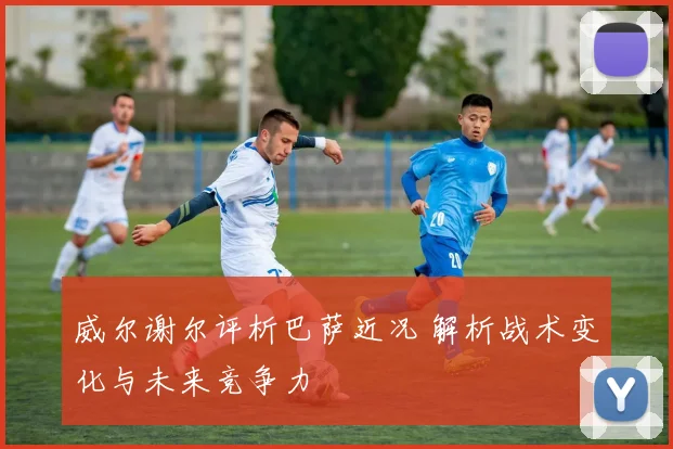 威尔谢尔评析巴萨近况 解析战术变化与未来竞争力