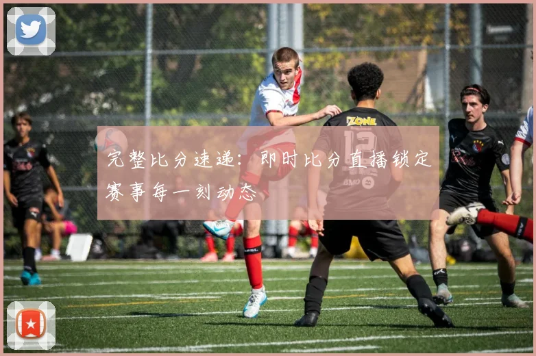 完整比分速递：即时比分直播锁定赛事每一刻动态