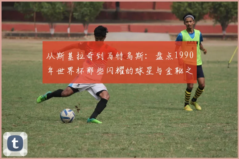 从斯基拉奇到马特乌斯：盘点1990年世界杯那些闪耀的球星与金靴之争