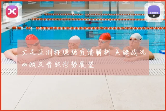女足亚洲杯现场直播解析 关键战况回顾及晋级形势展望