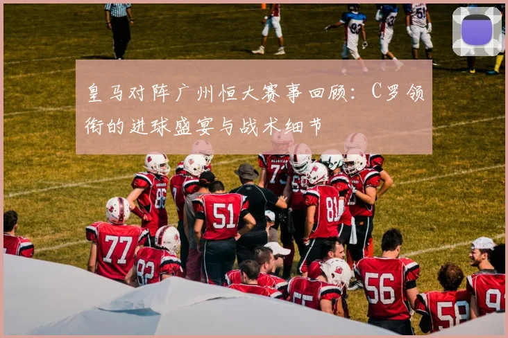 皇马对阵广州恒大赛事回顾:C罗领衔的进球盛宴与战术细节